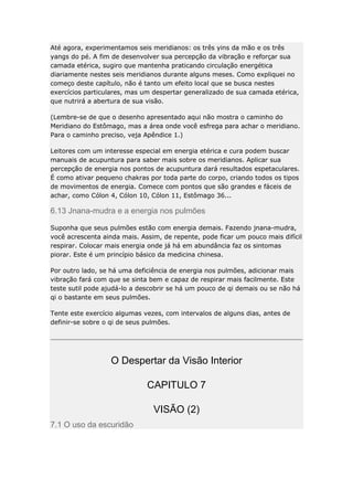 Até agora, experimentamos seis meridianos: os três yins da mão e os três
yangs do pé. A fim de desenvolver sua percepção da vibração e reforçar sua
camada etérica, sugiro que mantenha praticando circulação energética
diariamente nestes seis meridianos durante alguns meses. Como expliquei no
começo deste capítulo, não é tanto um efeito local que se busca nestes
exercícios particulares, mas um despertar generalizado de sua camada etérica,
que nutrirá a abertura de sua visão.
(Lembre-se de que o desenho apresentado aqui não mostra o caminho do
Meridiano do Estômago, mas a área onde você esfrega para achar o meridiano.
Para o caminho preciso, veja Apêndice 1.)
Leitores com um interesse especial em energia etérica e cura podem buscar
manuais de acupuntura para saber mais sobre os meridianos. Aplicar sua
percepção de energia nos pontos de acupuntura dará resultados espetaculares.
É como ativar pequeno chakras por toda parte do corpo, criando todos os tipos
de movimentos de energia. Comece com pontos que são grandes e fáceis de
achar, como Cólon 4, Cólon 10, Cólon 11, Estômago 36...

6.13 Jnana-mudra e a energia nos pulmões
Suponha que seus pulmões estão com energia demais. Fazendo jnana-mudra,
você acrescenta ainda mais. Assim, de repente, pode ficar um pouco mais difícil
respirar. Colocar mais energia onde já há em abundância faz os sintomas
piorar. Este é um princípio básico da medicina chinesa.
Por outro lado, se há uma deficiência de energia nos pulmões, adicionar mais
vibração fará com que se sinta bem e capaz de respirar mais facilmente. Este
teste sutil pode ajudá-lo a descobrir se há um pouco de qi demais ou se não há
qi o bastante em seus pulmões.
Tente este exercício algumas vezes, com intervalos de alguns dias, antes de
definir-se sobre o qi de seus pulmões.

O Despertar da Visão Interior
CAPITULO 7
VISÃO (2)
7.1 O uso da escuridão

 