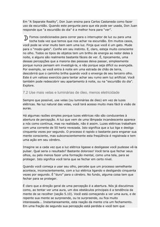 Em “A Separate Reality”, Don Juan ensina para Carlos Castaneda como fazer
uso da escuridão. Quando este pergunta para que ela pode ser usada, Don Juan
responde que “a escuridão do dia” é a melhor hora para “ver”.
Fomos condicionados para correr para o interruptor de luz ou para uma
tocha toda vez que temos que nos achar na escuridão. Em muitos casos,
você pode se virar muito bem sem uma luz. Finja que você é um gato. Mude
para o “modo-gato”. Confie em seu instinto. E, claro, esteja muito consciente
no olho. Todos os tipos de objetos tem um brilho de energia ao redor deles à
noite, e alguns são realmente bastante fáceis de ver. É, tipicamente, uma
dessas percepções que a maioria das pessoas deixa passar, simplesmente
porque nunca pensam em investigá-la, e não porque seja difícil ou avançada.
Por exemplo, se você entra à noite em uma estrada de chão de terra,
descobrirá que o caminho brilha quando você o enxerga de seu terceiro olho.
Este é um valioso exercício para tentar achar seu rumo sem luz artificial. Você
também pode redescobrir seu apartamento à noite, ou na “escuridão do dia”.
Explore.

7.2 Use mais velas e luminárias de óleo, menos eletricidade
Sempre que possível, use velas (ou luminárias de óleo) em vez de luzes
elétricas. Na luz natural das velas, você terá acesso muito mais fácil à visão de
auras.
Há algumas razões simples porque luzes elétricas não são conducentes à
abertura de percepção. A luz que vem de uma lâmpada incandescente aparece
a nós como contínua, mas na realidade, não é assim. Luzes elétricas trabalham
com uma corrente de 50 hertz revezada. Isto significa que a luz liga e desliga
cinquenta vezes por segundo. O processo é rapido o bastante para enganar sua
mente consciente, mas subconscientemente esta freqüência é registrada e tem
uma ação em seu cérebro.
Imagine se a cada vez que a luz elétrica ligasse e desligasse você pudesse vê-la
pulsar. Qual seria o resultado? Bastante doloroso! Você teria que fechar seus
olhos, ou pelo menos fazer uma formação mental, como uma tela, para se
proteger. Isto significa você teria que se fechar em certo nível.
Quando você começa a usar seu olho, percebe que um processo semelhante
acontece, inconscientemente, com a luz elétrica ligando e desligando cinquenta
vezes por segundo. É “duro” para o cérebro. No fundo, alguma coisa tem que
fechar para se proteger.
É claro que a direção geral de uma percepção é a abertura. Nós já discutimos
como, ao tentar ver uma aura, um dos obstáculos principais é a tendência da
mente de se recolher (seção 5.10). Você está começando a ver uma aura, e de
repente sua mente se surpreende, ou te surpreende, ou fica muito
interessada... Instantaneamente, esta reação da mente cria um fechamento.
Em uma fração de segundo sua percepção está perdida e você tem que

 