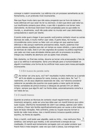 começar a reabrir novamente. Luz elétrica cria um processo semelhante ao do
fechamento, a um profundo nível inconsciente.
Mas que fique muito claro que não estou pregando que se livre de todas as
luzes elétricas em sua casa! Ao ler ou escrever, é claro que deve usar esta luz.
Luz insuficiente cansaria seus olhos, o que não o ajudaria a se tornar mais
clarividente. As técnicas Clairvision foram projetadas para os que estão no
mundo, e, atualmente, você não pode estar no mundo sem usar eletricidade,
computadores e assim por diante.
O ponto onde quero chegar é que quando você pratica contacto visual ou outras
técnicas de visão, é muito melhor usar velas. À parte disso, há muitas
circunstâncias como comer ou falar com um amigo em que usamos luzes
elétricas e não porque realmente precisamos delas. Assim, podemos tirar
proveito dessas ocasiões para dar um tempo ao nosso cérebro, e para praticar
as técnicas de visão. Este é um dos segredos de sucesso na prática espiritual:
use cada vez mais suas atividades diárias para pôr os processos na prática.
Integre seu trabalho de abertura com as ações mais simples.
Não obstante, no final das contas, deveria se tornar uma preocupação o fato de
que a luz elétrica é estressante. Seria uma bênção para a humaninadade se
alguém inventasse uma forma de luz artificial mais suave para nossa percepção
inconsciente.

7.3 Em busca da parede certa
Ao tentar ver uma aura, voc? ter? resultados muitos melhores se a parede
atr?s do objeto ou pessoa for vazia, branca, ou bem clara. Se "ver" ?,
realmente, um de seus objetivos essenciais de vida, voc? deveria considerar
redecorar as paredes dos quartos nos quais gasta a maior parte do tempo.
Certas variedades de pintura branca e reboques de parede t?m um efeito
m?gico: sempre que algu?m est? na frente delas, automaticamente come?a a
ver halos de luz.

7.4 O mantô branco
Quando se pratica as técnicas de contacto visual regularmente com o(s)
mesmo(s) amigo(s), pode ser uma boa idéia usar um mantô branco que cubra
suas roupas. (Nenhuma necessidade de cobrir sua cabeça, apenas usar sobre
os ombros.) Fazer isto facilita significativamente para ver auras e atrai todos os
tipos de boas vibrações. Pelo contrário, preto ou roupas escuras tornam a
tarefa da visão mais árdua. Use o mantô branco inclusive quando praticar
sozinho, na frente do espelho.
Para o mantô, você pode usar algodão, seda ou linho... mas nenhuma fibra
sintética. Use sempre que medita, e ele concentrará a energia de sua
meditação. O mantô será lentamente carregado com um poder protetor que
ficará mais e mais tangível: cada vez que você o coloca, sua energia será

 