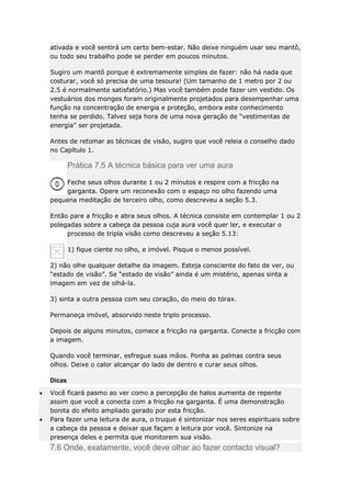 ativada e você sentirá um certo bem-estar. Não deixe ninguém usar seu mantô,
ou todo seu trabalho pode se perder em poucos minutos.
Sugiro um mantô porque é extremamente simples de fazer: não há nada que
costurar, você só precisa de uma tesoura! (Um tamanho de 1 metro por 2 ou
2.5 é normalmente satisfatório.) Mas você também pode fazer um vestido. Os
vestuários dos monges foram originalmente projetados para desempenhar uma
função na concentração de energia e proteção, embora este conhecimento
tenha se perdido. Talvez seja hora de uma nova geração de “vestimentas de
energia” ser projetada.
Antes de retomar as técnicas de visão, sugiro que você releia o conselho dado
no Capítulo 1.

Prática 7.5 A técnica básica para ver uma aura
Feche seus olhos durante 1 ou 2 minutos e respire com a fricção na
garganta. Opere um reconexão com o espaço no olho fazendo uma
pequena meditação de terceiro olho, como descreveu a seção 5.3.
Então pare a fricção e abra seus olhos. A técnica consiste em contemplar 1 ou 2
polegadas sobre a cabeça da pessoa cuja aura você quer ler, e executar o
processo de tripla visão como descreveu a seção 5.13:
1) fique ciente no olho, e imóvel. Pisque o menos possível.
2) não olhe qualquer detalhe da imagem. Esteja consciente do fato de ver, ou
“estado de visão”. Se “estado de visão” ainda é um mistério, apenas sinta a
imagem em vez de olhá-la.
3) sinta a outra pessoa com seu coração, do meio do tórax.
Permaneça imóvel, absorvido neste triplo processo.
Depois de alguns minutos, comece a fricção na garganta. Conecte a fricção com
a imagem.
Quando você terminar, esfregue suas mãos. Ponha as palmas contra seus
olhos. Deixe o calor alcançar do lado de dentro e curar seus olhos.
Dicas
Você ficará pasmo ao ver como a percepção de halos aumenta de repente
assim que você a conecta com a fricção na garganta. É uma demonstração
bonita do efeito ampliado gerado por esta fricção.
Para fazer uma leitura de aura, o truque é sintonizar nos seres espirituais sobre
a cabeça da pessoa e deixar que façam a leitura por você. Sintonize na
presença deles e permita que monitorem sua visão.

7.6 Onde, exatamente, você deve olhar ao fazer contacto visual?

 