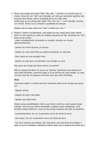 Peça a seu amigo que repita “Não, não, não...” durante um minuto mais ou
menos. Deve ser um “não” com intenção, um não que realmente significa não.
Durante este tempo, sinta a qualidade da luz ao redor dele.
Então peça ao seu amigo que repita “Sim, sim, sim...” com intenção, durante
um minuto. Sinta a luz e compare a qualidade de energia.
Repita uma ou duas vezes com “não” e então com “sim.”
Repita o mesmo procedimento, mas desta vez seu amigo deve estar atento
tanto no olho quanto ao redor do umbigo enquanto diz não. Enquanto diz “sim”,
peça ao seu amigo:
–estar completamente consciente no coração, durante um minuto
aproximadamente
–pensar em morte durante um minuto
–pensar em uma coisa feliz que poderia acontecer na vida dele
–ficar ciente de uma emoção triste
–pensar em algo que normalmente cria irritação ou raiva
Peça para seu amigo que fique sereno novamente.
Não se esqueça de fazer um pouco de “palmas” (aplicando suas palmas em
seus olhos fechados, conforme seção 5.5) ao término de cada sessão, ou cada
vez que você faz um pequeno intervalo com seus olhos fechados.
Dicas
Você pode repetir o mesmo exercício enquanto pede ao seu amigo que pense
em:
–alguém amado
–alguém de quem não gosta
–alguém que está morto
Várias outras possibilidades virão a sua mente conforme você explora essas
práticas. Uma vez que tenha assimilado o capítulo sobre radiestesia, você
também poderá observar a aura de seu amigo enquanto ele está se sentando:
–conscientemente, em um cruzamento nocivo de linhas de terra
–sem saber, em um cruzamento nocivo de linhas de terra
–em uma nascente de energia. (Se você achar uma nascente de verdade, a
ação na aura é imediata e bastante notável assim que a pessoa fica sobre ela.)

 