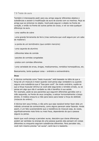 7.9 Teste de aura
Também é interessante pedir para seu amigo segurar diferentes objetos e
substâncias e assistir à modificação da aura de acordo com os mesmos. Peça ao
amigo que se sintonize no objeto. Você pode segurar o objeto na frente do
coração, e então na frente de outras partes do corpo, e ver se nota qualquer
diferença na aura.
–uma vasilha de cobre
–uma grande ferramenta de ferro (mas nenhuma que você segure por um cabo
de madeira!)
–a ponta de um termômetro (que contém mercúrio)
–uma caçarola de alumínio
–diferentes latas de comida
–pacotes de comidas congeladas
–pratos com comidas diferentes
–uma variedade de ervas, drogas, medicamentos, remédios homeopáticos, etc.
Basicamente, tente qualquer coisa – ordinário e extraordinário.
Dicas
A técnica conhecida como “teste muscular” está baseada na idéia de que a
força de um músculo é maior quando você pensa algo verdadeiro ou quando
segura uma substância que é “boa para você”. De modo contrário, supõe-se
que a força muscular diminui se você está segurando o remédio errado, ou se
pensa em algo que não é verdade ou não é benéfico à sua saúde.
Por exemplo, pede-se aos pacientes que segurem diferentes garrafas com a
mão esquerda, na frente de seus corações, e esticar horizontalmente o braço
direito. O médico empurra a mão para baixo para testar a força do deltóide
(músculo do ombro).
A técnica tem seus limites, e não acho que seja razoável tentar fazer dela um
método universal de conhecimento, como alguns parecem estar fazendo. Ainda
assim, é um fato surpreendente que a resistência do músculo seja, às vezes,
significativamente mais forte ou mais fraca, dependendo do que a pessoa
segura ou pensa.
Assim que você começa a perceber auras, descobre que claras diferenças
podem ser sentidas na energia de uma pessoa quando elas pensam em coisas
diferentes ou enquanto seguram substâncias diferentes. Para perceber isto,
você nem mesmo precisa “ver auras”, senti-las é o bastante.

 