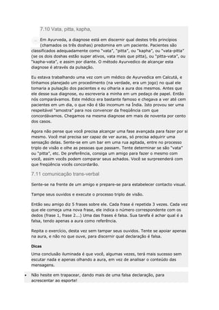 7.10 Vata, pitta, kapha,
Em Ayurveda, a diagnose está em discernir qual destes três princípios
(chamados os três doshas) predomina em um paciente. Pacientes são
classificados adequadamente como “vata”, “pitta”, ou “kapha”, ou “vata-pitta”
(se os dois doshas estão super ativos, vata mais que pitta), ou “pitta-vata”, ou
“kapha-vata”, e assim por diante. O método Ayurvedico de alcançar esta
diagnose é através da pulsação.
Eu estava trabalhando uma vez com um médico de Ayurvedica em Calcutá, e
tínhamos planejado um procedimento (na verdade, era um jogo) no qual ele
tomaria a pulsação dos pacientes e eu olharia a aura dos mesmos. Antes que
ele desse sua diagnose, eu escreveria a minha em um pedaço de papel. Então
nós comparávamos. Este médico era bastante famoso e chegava a ver até cem
pacientes em um dia, o que não é tão incomum na Índia. Isto provou ser uma
respeitável “amostra” para nos convencer da freqüência com que
concordávamos. Chegamos na mesma diagnose em mais de noventa por cento
dos casos.
Agora não pense que você precisa alcançar uma fase avançada para fazer por si
mesmo. Você mal precisa ser capaz de ver auras, só precisa adquirir uma
sensação delas. Sente-se em um bar em uma rua agitada, entre no processo
triplo de visão e olhe as pessoas que passam. Tente determinar se são “vata”
ou “pitta”, etc. De preferência, consiga um amigo para fazer o mesmo com
você, assim vocês podem comparar seus achados. Você se surpreenderá com
que freqüência vocês concordarão.

7.11 comunicação trans-verbal
Sente-se na frente de um amigo e prepare-se para estabelecer contacto visual.
Tampe seus ouvidos e execute o processo triplo de visão.
Então seu amigo diz 5 frases sobre ele. Cada frase é repetida 3 vezes. Cada vez
que ele começa uma nova frase, ele indica o número correspondente com os
dedos (frase 1, frase 2...) Uma das frases é falsa. Sua tarefa é achar qual é a
falsa, tendo apenas a aura como referência.
Repita o exercício, desta vez sem tampar seus ouvidos. Tente se apoiar apenas
na aura, e não no que ouve, para discernir qual declaração é falsa.
Dicas
Uma conclusão iluminada é que você, algumas vezes, terá mais sucesso sem
escutar nada e apenas olhando a aura, em vez de analisar o conteúdo das
mensagens.
Não hesite em trapacear, dando mais de uma falsa declaração, para
acrescentar ao esporte!

 