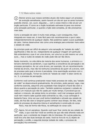 7.12 Mais sobre visão
Steiner previu que nossos sentidos atuais vão todos seguir um processo
de evolução semelhante, assim haverá um dia em que os seres humanos
poderão cheirar, ver, ouvir, degustar,... com o corpo inteiro e não só por um
órgão particular. É como se o órgão localizado estivesse lá para nos ensinar
uma sensação particular, e quando a lição está completa, já não precisamos
mais dele.
Como a sensação de calor é muito mais antiga, e por conseguinte, mais
integrada em nosso ser, é mais fácil para nós reconhecermos o que é calor,
independentemente de qualquer objeto. Nós podemos captar a pura qualidade
do calor. Vamos desenvolver isto como uma analogia para entender mais sobre
o estado de visão.
No princípio pode ser difícil de adquirir uma sensação do “estado de visão”,
significando o fato de ver, independente de qualquer imagem em particular.
Nós entendemos o que é ver uma árvore, ver uma luz ou até mesmo ver uma
aura... mas a nudez do estado de visão pode não ser tão óbvio.
Neste momento, na vida diária da maioria dos seres humanos, o primeiro e o
terceiro elemento se perderam, o que significa a consciência da percepção e do
processo perceptivo. Ao ver uma árvore, por exemplo, há um reconhecimento
mental da árvore, mas não há nenhuma consciência de quem vê a árvore, nem
do processo pelo qual a árvore é percebida. Uma assimilação acontece com o
objeto de percepção. Tornar-se ciente do “estado da visão” é estar ciente do
no. 3, o processo de percepção.
Conforme você continua praticando nosso triplo processo de visão, seu “estado
de visão” se desenvolverá gradualmente. No princípio, pode parecer vago, mas
conforme exercita, adquirirá uma qualidade mais tangível e ficará tão claro e
óbvio quanto a percepção do calor. Também podemos comparar o estado de
visão a um músculo que não foi usado por muito tempo. É provável que ao
reativar o músculo, ele esteja lento no princípio: você mal consegue senti-lo,
você nem mesmo sabe quando está contraindo ou não, e sua contração é
bastante fraca. Uma vez que você tenha trabalhado e ativado seu estado de
visão, ele fica tão claro e tangível quanto contrair seus bíceps. De fato, esta
parte do processo de alquimia interna é semelhante à construção do corpo
físico, mas de forma não-física, na edificação do corpo sutil.
Agora, há um paradoxo. Quando você quer ficar ciente de seu estado de
visão, o que você faz? Você se certifica de que não está olhando nada em
particular, que o conteúdo da imagem não te interessa. Em outras palavras,
você tira uma das duas laranjas da cesta. Você se livra do no.2) objeto de
percepção; e então, a segunda laranja (estado de visão, o processo de
percepção) fica eminente.

 