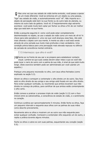 Mas uma vez que seu estado de visão tenha evoluido, você passa a operar
de um modo diferente: Você se sintoniza em um objeto ou uma pessoa,
“liga” seu estado de visão, e automaticamente você “vê”. Não importa se o
objeto de percepção está bem na sua frente ou do outro lado do planeta, ou
mesmo do outro lado da galáxia. Você vê. E freqüentemente algo estranho
acontece: você pode muito bem optar por fechar os olhos a fim de ver melhor
algo que está bem na sua frente.
Então a pergunta seguinte é: como você pode estar completamente
desinteressado no objeto, se usa o estado de visão como um meio de vê-lo? A
chave para este paradoxo é: uma vez que você alcançou essa fase, não está
mais olhando o objeto com sua mente. A mente se cala e você está vendo
através de uma camada sua muito mais profunda e mais verdadeira. Uma
condição prévia básica para uma percepção mais elevada repousa no silêncio
da camada de consciência mental ordinária.

7.13 Intermezzo: que olho é você?
Sente-se na frente de seu par e se prepare para estabelecer contacto
visual. Lembre-se que suas costas devem estar retas e que se você não
pode tocar o nariz do outro com a palma de sua mão, é sinal de que está muito
longe. (Este exercício também pode ser administrado por você usando um
espelho.)
Pratique uma pequena reconexão no olho, com seus olhos fechados (como
explicado na seção 5.3).
Abram os olhos e começem a contemplar o olho direito um do outro. Seu foco
está no olho direito de seu amigo e seu amigo está focado em seu olho direito.
Para evitar qualquer confusão, eu recomendo que ambos levantem sua mão
direita no começo da prática, para certificar de que ambos estão contemplando
o olho certo.
Então comece a praticar o processo triplo de visão (seção 5.13) com o foco
imóvel entre as sobrancelhas, a consciência do estado de visão, e o sentimento
no coração.
Continue a prática por aproximadamente 5 minutos. Então feche os olhos, faça
um pequeno intervalo e esquente seus olhos com as palmas de suas mãos
como descrito previamente.
Novamente abra os olhos e mostrem um ao outro sua mão esquerda para
evitar qualquer confusão. Comecem a contemplar olho esquerdo um do outro, e
repita a prática durante alguns minutos.
Feche os olhos e cubra-os com suas palmas, esquentando seu coração (seção
5.5).

 