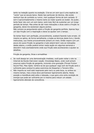 tanto na inalação quanto na exalação. Cria-se um som que é uma espécie de
"vento" que se escuta baixo. Neste tipo particular de técnica, não existe
nenhum tipo de zumbido ou rumor, nem qualquer forma de som cantado. O
som é aproximadamente o mesmo tanto ao inalar quanto ao exalar. Se puder,
tente fazer isto com um som baixo; será mais fácil de sustentar por um longo
período de tempo. Mas antes de dar mais indicações e dicas sobre a fricção na
garganta, deixe-me esclarecer alguns pontos.
Não comece se perguntando sobre a fricção de garganta perfeita. Apenas faça
um tipo fricção com a respiração e deixe se ajustar com o tempo.
Se tentar fazer com perfeição, provavelmente, acabará fazendo tudo errado. (O
mesmo se aplica, de forma semelhante, a todas as técnicas deste livro.) Sendo
meticulosa, sua mente provavelmente achará um meio. Então respire com um
pouco de suave fricção na garganta e tudo estará bem! Leia as indicações
dadas abaixo, e então poderá entrar nesta seção em algumas semanas e
descobrir mais acertadamente onde sua fricção está acontecendo e ajustar os
detalhes.
Fricção da garganta, Dicas e armadilhas
Se você deseja ter uma demonstração imediata, você pode visitar o site na
Internet da Escola Clairvision (seção: Knowledge Base), onde você achará
arquivos sobre fricção de garganta, incluindo uma gravação (Throat Friction
Sound File). Mas repito: lembre-se de que qualquer vago som de fricção será o
suficiente para conduzí-lo pelos exercícios de Despertar o Terceiro Olho.
Não importa se você está respirando pelo nariz ou pela boca, ou ambos ao
mesmo tempo, mas a boca deve permanecer ligeiramente aberta. Nesta
posição a mandíbula está solta e relaxada, o que gera uma certa condição de
energia que pode ser suficiente por si mesma para induzir um estado
ligeiramente alterado de consciência.

 