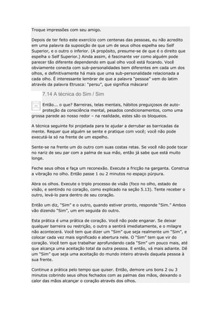 Troque impressões com seu amigo.
Depois de ter feito este exercício com centenas das pessoas, eu não acredito
em uma palavra da suposição de que um de seus olhos espelha seu Self
Superior, e o outro o inferior. (A propósito, presume-se de que é o direito que
espelha o Self Superior.) Ainda assim, é fascinante ver como alguém pode
parecer tão diferente dependendo em qual olho você está focando. Você
obviamente conecta com sub-personalidades bem diferentes em cada um dos
olhos, e definitivamente há mais que uma sub-personalidade relacionada a
cada olho. É interessante lembrar de que a palavra “pessoa” vem do latim
através da palavra Etrusca: “persu”, que significa máscara!

7.14 A técnica do Sim / Sim
Então... o que? Barreiras, telas mentais, hábitos preguiçosos de autoproteção da consciência mental, pesados condicionamentos, como uma
grossa parede ao nosso redor – na realidade, estes são os bloqueios.
A técnica seguinte foi projetada para te ajudar a derrubar as barricadas da
mente. Requer que alguém se sente e pratique com você; você não pode
executá-la só na frente de um espelho.
Sente-se na frente um do outro com suas costas retas. Se você não pode tocar
no nariz de seu par com a palma de sua mão, então já sabe que está muito
longe.
Feche seus olhos e faça um reconexão. Execute a fricção na garganta. Construa
a vibração no olho. Então passe 1 ou 2 minutos no espaço púrpura.
Abra os olhos. Execute o triplo processo de visão (foco no olho, estado de
visão, e sentindo no coração, como explicado na seção 5.13). Tente receber o
outro, levá-lo para dentro de seu coração.
Então um diz, “Sim” e o outro, quando estiver pronto, responde “Sim.” Ambos
vão dizendo “Sim”, um em seguida do outro.
Esta prática é uma prática de coração. Você não pode enganar. Se deixar
qualquer barreira ou restrição, o outro a sentirá imediatamente, e o milagre
não acontecerá. Você tem que dizer um “Sim” que seja realmente um “Sim”, e
colocar cada vez mais significado e abertura nele. O “Sim” tem que vir do
coração. Você tem que trabalhar aprofundando cada “Sim” um pouco mais, até
que alcança uma aceitação total da outra pessoa. E então, vá mais adiante. Dê
um “Sim” que seja uma aceitação do mundo inteiro através daquela pessoa à
sua frente.
Continue a prática pelo tempo que quiser. Então, demore uns bons 2 ou 3
minutos cobrindo seus olhos fechados com as palmas das mãos, deixando o
calor das mãos alcançar o coração através dos olhos.

 