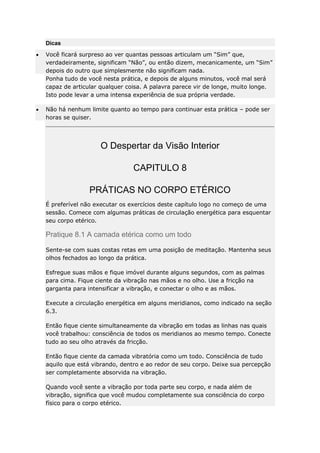 Dicas
Você ficará surpreso ao ver quantas pessoas articulam um “Sim” que,
verdadeiramente, significam “Não”, ou então dizem, mecanicamente, um “Sim”
depois do outro que simplesmente não significam nada.
Ponha tudo de você nesta prática, e depois de alguns minutos, você mal será
capaz de articular qualquer coisa. A palavra parece vir de longe, muito longe.
Isto pode levar a uma intensa experiência de sua própria verdade.
Não há nenhum limite quanto ao tempo para continuar esta prática – pode ser
horas se quiser.

O Despertar da Visão Interior
CAPITULO 8
PRÁTICAS NO CORPO ETÉRICO
É preferível não executar os exercícios deste capítulo logo no começo de uma
sessão. Comece com algumas práticas de circulação energética para esquentar
seu corpo etérico.

Pratique 8.1 A camada etérica como um todo
Sente-se com suas costas retas em uma posição de meditação. Mantenha seus
olhos fechados ao longo da prática.
Esfregue suas mãos e fique imóvel durante alguns segundos, com as palmas
para cima. Fique ciente da vibração nas mãos e no olho. Use a fricção na
garganta para intensificar a vibração, e conectar o olho e as mãos.
Execute a circulação energética em alguns meridianos, como indicado na seção
6.3.
Então fique ciente simultaneamente da vibração em todas as linhas nas quais
você trabalhou: consciência de todos os meridianos ao mesmo tempo. Conecte
tudo ao seu olho através da fricção.
Então fique ciente da camada vibratória como um todo. Consciência de tudo
aquilo que está vibrando, dentro e ao redor de seu corpo. Deixe sua percepção
ser completamente absorvida na vibração.
Quando você sente a vibração por toda parte seu corpo, e nada além de
vibração, significa que você mudou completamente sua consciência do corpo
físico para o corpo etérico.

 
