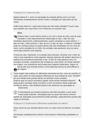 Pratique 8.2 O éter de vida
Repita prática 8.1: entre na percepção da camada etérica como um todo.
Permaneça completamente imóvel e sinta a vibração por toda parte de seu
corpo.
Então tente discernir: onde está a força de vida nesta vibração? O que é isso
que mantém seu corpo físico vivo? Sintonize no conceito vida.
Dicas
Embora todo o corpo etérico tenha a ver com a força de vida, uma de suas
camadas é mais especificamente relacionada à vida: o éter da vida.
Ocultistas discerniram, tradicionalmente, quatro camadas no corpo etérico: o
éter da vida, o éter químico, o éter de luz e o éter de calor. A palavra “camada”
pode ser confusa porque os quatro éteres não são empilhados um em cima do
outro, como camadas de um bolo. Na verdade, elas penetram uma na outra,
como água penetra uma esponja.
A força de vida, realmente, é a energia mais preciosa. Conectar com o éter de
vida é uma experiência muito especial. Apenas palavras não podem descrever a
essência da consciência associada a isto. O éter de vida aparece como um
princípio universal, certamente não limitado ao corpo físico. Se tentar localizar
sua origem, sua consciência será levada para lugares misteriosos. Seguir os
éteres até suas devidas fontes é uma poderosa técnica de clarividência e
de viagem.
Tente repetir esta prática em diferentes momentos do dia, como de manhã e à
noite, para sentir se nota qualquer diferença em sua energia de vida. Também
dê uma olhada nela quando estiver se sentindo muito cansado.
Embora seja um pouco prematuro gastar muito tempo tentando discernir
estas quatro camadas neste momento, é bom se lembrar desta quádrupla
divisão do etérico. Isto facilitará discerni-las conforme sua percepção se
desenvolve.
É interessante que sempre achemos mais fácil perceber o que nossa
mente pode entender. Percepções para as quais não temos nenhum
padrão de explicação provavelmente serão perdidas, especialmente quando são
vagas no princípio.

Pratique 8.3 Explorando diferentes qualidades do etérico
Fique ciente de sua camada etérica como um todo como foi descrito na prática
8.1.
Permaneça completamente imóvel e tente discernir diferentes qualidades no
éter.

 