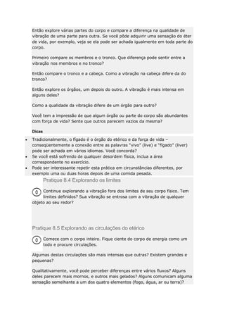 Então explore várias partes do corpo e compare a diferença na qualidade de
vibração de uma parte para outra. Se você pôde adquirir uma sensação do éter
de vida, por exemplo, veja se ela pode ser achada igualmente em toda parte do
corpo.
Primeiro compare os membros e o tronco. Que diferença pode sentir entre a
vibração nos membros e no tronco?
Então compare o tronco e a cabeça. Como a vibração na cabeça difere da do
tronco?
Então explore os órgãos, um depois do outro. A vibração é mais intensa em
alguns deles?
Como a qualidade da vibração difere de um órgão para outro?
Você tem a impressão de que algum órgão ou parte do corpo são abundantes
com força de vida? Sente que outros parecem vazios da mesma?
Dicas
Tradicionalmente, o fígado é o órgão do etérico e da força de vida –
conseqüentemente a conexão entre as palavras “vivo” (live) e “fígado” (liver)
pode ser achada em vários idiomas. Você concorda?
Se você está sofrendo de qualquer desordem física, inclua a área
correspondente no exercício.
Pode ser interessante repetir esta prática em circunstâncias diferentes, por
exemplo uma ou duas horas depois de uma comida pesada.

Pratique 8.4 Explorando os limites
Continue explorando a vibração fora dos limites de seu corpo físico. Tem
limites definidos? Sua vibração se entrosa com a vibração de qualquer
objeto ao seu redor?

Pratique 8.5 Explorando as circulações do etérico
Comece com o corpo inteiro. Fique ciente do corpo de energia como um
todo e procure circulações.
Algumas destas circulações são mais intensas que outras? Existem grandes e
pequenas?
Qualitativamente, você pode perceber diferenças entre vários fluxos? Alguns
deles parecem mais mornos, e outros mais gelados? Alguns comunicam alguma
sensação semelhante a um dos quatro elementos (fogo, água, ar ou terra)?

 