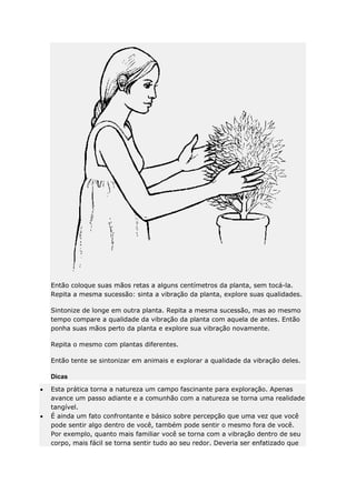 Então coloque suas mãos retas a alguns centímetros da planta, sem tocá-la.
Repita a mesma sucessão: sinta a vibração da planta, explore suas qualidades.
Sintonize de longe em outra planta. Repita a mesma sucessão, mas ao mesmo
tempo compare a qualidade da vibração da planta com aquela de antes. Então
ponha suas mãos perto da planta e explore sua vibração novamente.
Repita o mesmo com plantas diferentes.
Então tente se sintonizar em animais e explorar a qualidade da vibração deles.
Dicas
Esta prática torna a natureza um campo fascinante para exploração. Apenas
avance um passo adiante e a comunhão com a natureza se torna uma realidade
tangível.
É ainda um fato confrontante e básico sobre percepção que uma vez que você
pode sentir algo dentro de você, também pode sentir o mesmo fora de você.
Por exemplo, quanto mais familiar você se torna com a vibração dentro de seu
corpo, mais fácil se torna sentir tudo ao seu redor. Deveria ser enfatizado que

 
