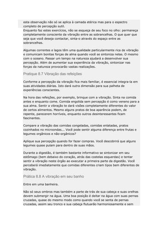 esta observação não só se aplica à camada etérica mas para o espectro
completo de percepção sutil.
Enquanto faz estes exercícios, não se esqueça de seu foco no olho: permaneça
completamente consciente da vibração entre as sobrancelhas. O que quer que
seja que você deseja contactar, sinta-o através do espaço entre as
sobrancelhas.
Algumas correntes e lagos têm uma qualidade particularmente rica de vibração
e comunicam bonitas forças de alma quando você se sintoniza nelas. O mesmo
com o oceano. Passar um tempo na natureza ajudará a desenvolver sua
percepção. Além de aumentar sua experiência da vibração, sintonizar nas
forças da natureza provocarão vastas realizações.

Pratique 8.7 Vibração das refeições
Conforme a percepção da vibração fica mais familiar, é essencial integra-la em
suas atividades diárias. Isto dará outra dimensão para sua palheta de
experiências conscientes.
Na hora das refeições, por exemplo, brinque com a vibração. Sinta na comida
antes e enquanto come. Comida engolida sem percepção é como veneno para a
sua alma. Sentir a vibração te dará visões completamente diferentes do valor
de certos alimentos. Mesmo alguns pratos de boa aparência podem, de
repente, parecerem horríveis, enquanto outros desinteressantes ficam
fascinantes.
Compare a vibração das comidas congeladas, comidas enlatadas, pratos
cozinhados no microondas... Você pode sentir alguma diferença entre frutas e
legumes orgânicos e não-orgânicos?
Aplique sua percepção quando for fazer compras. Você descobrirá que alguns
legumes quase pulam para dentro de suas mãos.
Durante a digestão, é também bastante informativo se sintonizar em seu
estômago (bem debaixo do coração, atrás das costelas esquerdas) e tentar
sentir a vibração neste órgão ao executar a primeira parte da digestão. Você
perceberá imediatamente que comidas diferentes criam tipos bem diferentes de
vibração.

Prática 8.8 A vibração em seu banho
Entre em uma banheira.
Não só seus ombros mas também a parte de trás de sua cabeça e suas orelhas
devem submergir na água. Uma boa posição é deitar na água com suas pernas
cruzadas, quase do mesmo modo como quando você se senta de pernas
cruzadas, assim seu tronco e sua cabeça flutuarão harmoniosamente e sem

 