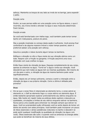 esforço. Mantenha os braços do seu lado ao invés de na barriga, para expandir
o peito.
Posição certa
Porém, se suas pernas estão em uma posição como na figura abaixo, o que é
incorreto, seu tronco tende a afundar na água e seus músculos abdominais
ficam tensos.
Posição errada
Se você está familiarizado com Hatha-ioga, você também pode tentar tomar
banho em matsyasana, postura do peixe.
Mas a posição mostrada no começo desta seção é suficiente. Você precisa ficar
confortável e de alguma maneira imóvel o maior tempo possível, assim é
preferível adotar uma posição sem esforço.
Assuma a posição e relaxe durante algum tempo na banheira.
Edifique a vibração no olho e fique ciente de sua vibração etérica como um
todo. Respire com a fricção na garganta. A fricção assumirá uma nova
dimensão com suas orelhas na água.
Então fique ciente da vibração da água. Esqueça completamente de seu corpo,
apenas se sintonize na água. “Torne-se” a água e sinta sua vibração. Você
descobrirá que nem todas as águas tem as mesmas qualidades. Até mesmo de
um dia para o outro, a vibração da água da mesma banheira pode variar
significativamente.
Então, depois de um tempo suficiente, comece a sentir a interação entre a
vibração da água e sua própria vibração. Como a última é afetada pela
primeira?
Dicas
Diz-se que o corpo físico é relacionado ao elemento terra, o corpo astral ao
elemento ar, o Self ao elemento fogo e o corpo etérico ao elemento água. É
então bastante apropriado explorar profundamente seu etérico enquanto na
água. Não hesite em repetir todas as práticas deste capítulo e descubra as
qualidades, circulações e limites de seu etérico enquanto estiver na banheira.
Nunca perca uma ocasião para sintonizar na vibração sempre que estiver na
água. Você se surpreenderá quão refrescado você se sente depois de tomar um
banho de acordo com estes princípios. Você também pode incorporar um pouco
de óleos essenciais e várias substâncias (naturais) no banho e descobrir se
pode sentir qualquer modificação na qualidade da vibração (na água e em
você). Óleos essenciais são sutis: é quando você se sintoniza na energia deles
que pode se beneficiar da maioria de seus efeitos.

 