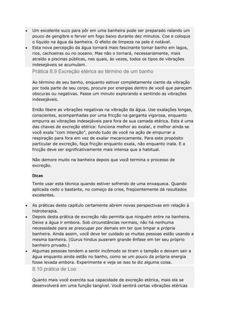 Um excelente suco para pôr em uma banheira pode ser preparado ralando um
pouco de gengibre e ferver em fogo baixo durante dez minutos. Coe e coloque
o líquido na água da banheira. O efeito de limpeza na pele é notável.
Esta nova percepção da água tornará mais fascinante tomar banho em lagos,
rios, cachoeiras ou no oceano. Mas não o tornará, necessariamente, mais
atraído a piscinas públicas, nas quais, às vezes, todos os tipos de vibrações
indesejáveis se acumulam.

Prática 8.9 Excreção etérica ao término de um banho
Ao término de seu banho, enquanto estiver completamente ciente da vibração
por toda parte de seu corpo, procure por energias dentro de você que pareçam
obscuras ou negativas. Passe um minuto explorando e sentindo as vibrações
indesejáveis.
Então libere as vibrações negativas na vibração da água. Use exalações longas,
conscientes, acompanhadas por uma fricção na garganta vigorosa, enquanto
empurra as vibrações indesejáveis para fora de sua camada etérica. Esta é uma
das chaves de excreção etérica: funciona melhor ao exalar, e melhor ainda se
você exala “com intenção”, pondo tudo de você na ação de empurrar a
respiração para fora em vez de exalar mecanicamente. Para este propósito
particular de excreção, faça fricção enquanto exala, não enquanto inala. E a
fricção deve ser significativamente mais intensa que a habitual.
Não demore muito na banheira depois que você termina o processo de
excreção.
Dicas
Tente usar esta técnica quando estiver sofrendo de uma enxaqueca. Quando
aplicada cedo o bastante, no começo da crise, freqüentemente dá resultados
excelentes.
As práticas deste capítulo certamente abrem novas perspectivas em relação à
hidroterapia.
Depois desta prática de excreção não permita que ninguém entre na banheira.
Deixe a água ir embora. Sob circunstâncias normais, não há nenhuma
necessidade para se preocupar por demais em ter que limpar a própria
banheira. Ainda assim, você deve ter cuidado se muitas pessoas estão usando a
mesma banheira. (Gurus hindus puseram grande ênfase em ter seu próprio
banheiro privado.)
Algumas pessoas tendem a sentir incômodo se tiram o tampão e deixam sair a
água enquanto ainda estão no banho, como se um pouco da própria energia
fosse levada embora. Experimente e veja se isso te diz alguma coisa.

8.10 prática de Loo
Quanto mais você exercita sua capacidade de excreção etérica, mais ela se
desenvolverá em uma função tangível. Você sentirá certas vibrações etéricas

 