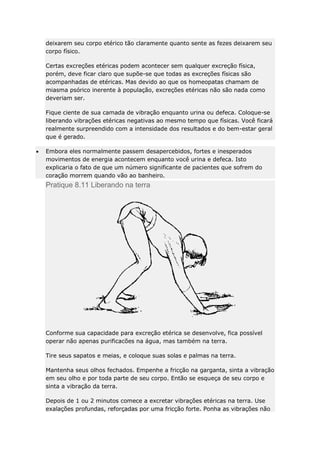 deixarem seu corpo etérico tão claramente quanto sente as fezes deixarem seu
corpo físico.
Certas excreções etéricas podem acontecer sem qualquer excreção física,
porém, deve ficar claro que supõe-se que todas as excreções físicas são
acompanhadas de etéricas. Mas devido ao que os homeopatas chamam de
miasma psórico inerente à população, excreções etéricas não são nada como
deveriam ser.
Fique ciente de sua camada de vibração enquanto urina ou defeca. Coloque-se
liberando vibrações etéricas negativas ao mesmo tempo que físicas. Você ficará
realmente surpreendido com a intensidade dos resultados e do bem-estar geral
que é gerado.
Embora eles normalmente passem desapercebidos, fortes e inesperados
movimentos de energia acontecem enquanto você urina e defeca. Isto
explicaria o fato de que um número significante de pacientes que sofrem do
coração morrem quando vão ao banheiro.

Pratique 8.11 Liberando na terra

Conforme sua capacidade para excreção etérica se desenvolve, fica possível
operar não apenas purificacões na água, mas também na terra.
Tire seus sapatos e meias, e coloque suas solas e palmas na terra.
Mantenha seus olhos fechados. Empenhe a fricção na garganta, sinta a vibração
em seu olho e por toda parte de seu corpo. Então se esqueça de seu corpo e
sinta a vibração da terra.
Depois de 1 ou 2 minutos comece a excretar vibrações etéricas na terra. Use
exalações profundas, reforçadas por uma fricção forte. Ponha as vibrações não

 