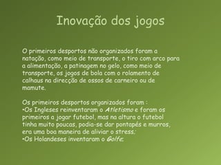 Inovação dos jogosO primeiros desportos não organizados foram a natação, como meio de transporte, o tiro com arco para a alimentação, a patinagem no gelo, como meio de transporte, os jogos de bola com o rolamento de calhaus na direcção de ossos de carneiro ou de mamute.Os primeiros desportos organizados foram :Os Ingleses reinventaram o Atletismo e foram os primeiros a jogar futebol, mas na altura o futebol tinha muito poucas, podia-se dar pontapés e murros, era uma boa maneira de aliviar o stress;