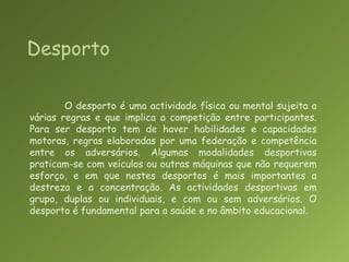 DesportoO desporto é uma actividade física ou mental sujeita a várias regras e que implica a competição entre participantes. Para ser desporto tem de haver habilidades e capacidades motoras, regras elaboradas por uma federação e competência entre os adversários. Algumas modalidades desportivas praticam-se com veículos ou outras máquinas que não requerem esforço, e em que nestes desportos é mais importantes a destreza e a concentração. As actividades desportivas em grupo, duplas ou individuais, e com ou sem adversários. O desporto é fundamental para a saúde e no âmbito educacional.