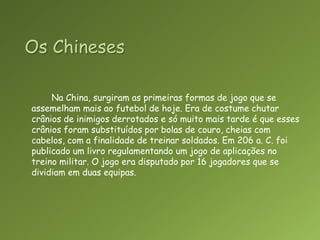 Os ChinesesNa China, surgiram as primeiras formas de jogo que se assemelham mais ao futebol de hoje. Era de costume chutar crânios de inimigos derrotados e só muito mais tarde é que esses crânios foram substituídos por bolas de couro, cheias com cabelos, com a finalidade de treinar soldados. Em 206 a. C. foi publicado um livro regulamentando um jogo de aplicações no treino militar. O jogo era disputado por 16 jogadores que se dividiam em duas equipas.