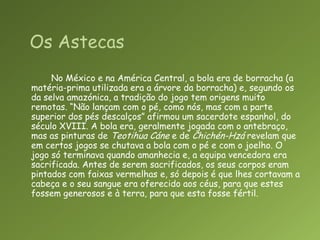 No México e na América Central, a bola era de borracha (a matéria-prima utilizada era a árvore da borracha) e, segundo os da selva amazónica, a tradição do jogo tem origens muito remotas. “Não lançam com o pé, como nós, mas com a parte superior dos pés descalços” afirmou um sacerdote espanhol, do século XVIII. A bola era, geralmente jogada com o antebraço, mas as pinturas de TeotihuaCáne e de Chichén-Hzá revelam que em certos jogos se chutava a bola com o pé e com o joelho. O jogo só terminava quando amanhecia e, a equipa vencedora era sacrificada. Antes de serem sacrificados, os seus corpos eram pintados com faixas vermelhas e, só depois é que lhes cortavam a cabeça e o seu sangue era oferecido aos céus, para que estes fossem generosos e à terra, para que esta fosse fértil.Os Astecas