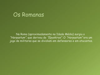 Na Roma (aproximadamente na Idade Média) surgiu o “Harpastum”, que derivou do “Epyskiros”. O “Harpastum” era um jogo de militares que se dividiam em defensores e em atacantes.Os Romanas