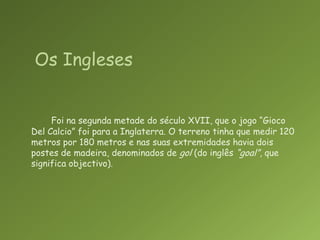 Foi na segunda metade do século XVII, que o jogo “Gioco Del Calcio” foi para a Inglaterra. O terreno tinha que medir 120 metros por 180 metros e nas suas extremidades havia dois postes de madeira, denominados de gol (do inglês “goal”, que significa objectivo).  Os Ingleses