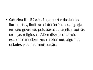 • Catarina II – Rússia. Ela, a partir das ideias
iluministas, limitou a interferência da igreja
em seu governo, pois passou a aceitar outras
crenças religiosas. Além disso, construiu
escolas e modernizou e reformou algumas
cidades e sua administração.
 