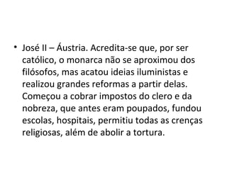 • José II – Áustria. Acredita-se que, por ser
católico, o monarca não se aproximou dos
filósofos, mas acatou ideias iluministas e
realizou grandes reformas a partir delas.
Começou a cobrar impostos do clero e da
nobreza, que antes eram poupados, fundou
escolas, hospitais, permitiu todas as crenças
religiosas, além de abolir a tortura.
 