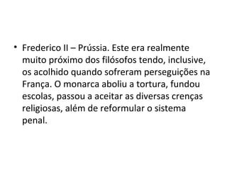 • Frederico II – Prússia. Este era realmente
muito próximo dos filósofos tendo, inclusive,
os acolhido quando sofreram perseguições na
França. O monarca aboliu a tortura, fundou
escolas, passou a aceitar as diversas crenças
religiosas, além de reformular o sistema
penal.
 