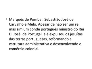 • Marquês de Pombal: Sebastião José de
Carvalho e Melo. Apesar de não ser um rei,
mas sim um conde português ministro do Rei
D. José, de Portugal, ele expulsou os jesuítas
das terras portuguesas, reformando a
estrutura administrativa e desenvolvendo o
comércio colonial.
 