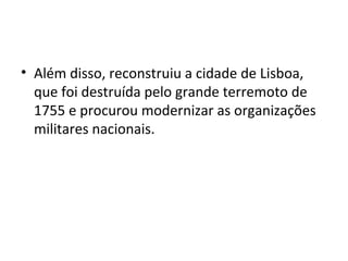 • Além disso, reconstruiu a cidade de Lisboa,
que foi destruída pelo grande terremoto de
1755 e procurou modernizar as organizações
militares nacionais.
 