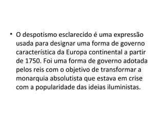 • O despotismo esclarecido é uma expressão
usada para designar uma forma de governo
característica da Europa continental a partir
de 1750. Foi uma forma de governo adotada
pelos reis com o objetivo de transformar a
monarquia absolutista que estava em crise
com a popularidade das ideias iluministas.
 