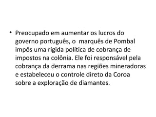 • Preocupado em aumentar os lucros do
governo português, o marquês de Pombal
impôs uma rígida política de cobrança de
impostos na colônia. Ele foi responsável pela
cobrança da derrama nas regiões mineradoras
e estabeleceu o controle direto da Coroa
sobre a exploração de diamantes.
 