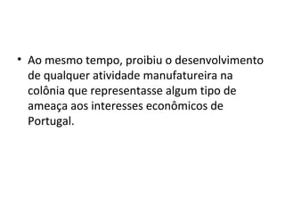 • Ao mesmo tempo, proibiu o desenvolvimento
de qualquer atividade manufatureira na
colônia que representasse algum tipo de
ameaça aos interesses econômicos de
Portugal.
 