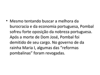 • Mesmo tentando buscar a melhora da
burocracia e da economia portuguesa, Pombal
sofreu forte oposição da nobreza portuguesa.
Após a morte de Dom José, Pombal foi
demitido de seu cargo. No governo de da
rainha Maria I, algumas das “reformas
pombalinas” foram revogadas.
 