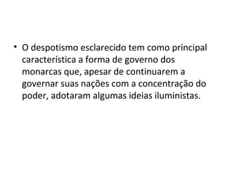 • O despotismo esclarecido tem como principal
característica a forma de governo dos
monarcas que, apesar de continuarem a
governar suas nações com a concentração do
poder, adotaram algumas ideias iluministas.
 