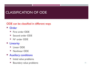 CLASSIFICATION OF ODE
ODE can be classified in different ways
 Order
 First order ODE
 Second order ODE
 Nth
order ODE
 Linearity
 Linear ODE
 Nonlinear ODE
 Auxiliary conditions
 Initial value problems
 Boundary value problems 11
 