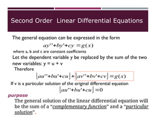 )
(
'
'
' x
g
cy
by
ay 


where a, b and c are constant coefficients
Let the dependent variable y be replaced by the sum of the two
new variables: y = u + v
Therefore
    )
(
'
'
'
'
'
' x
g
cv
bv
av
cu
bu
au 





If v is a particular solution of the original differential equation
The general solution of the linear differential equation will
be the sum of a “complementary function” and a “particular
solution”.
purpose
Second Order Linear Differential Equations
The general equation can be expressed in the form
  0
'
'
' 

 cu
bu
au
21
 