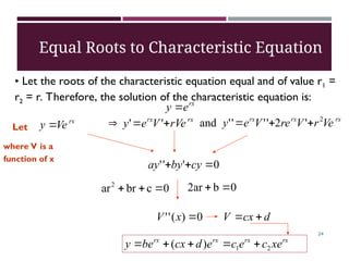 rx
e
y 
rx
rx
rVe
V
e
y 

 '
'
rx
Ve
y 
Let
rx
rx
rx
Ve
r
V
re
V
e
y 2
'
2
'
'
'
'
and 


where V is a
function of x
0
'
'
' 

 cy
by
ay
0
)
(
'
' 
x
V d
cx
V 

rx
rx
rx
rx
xe
c
e
c
e
d
cx
be
y 2
1
)
( 




Equal Roots to Characteristic Equation
• Let the roots of the characteristic equation equal and of value r1 =
r2 = r. Therefore, the solution of the characteristic equation is:
0
c
br
ar2


 0
b
ar
2 

24
 