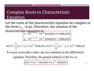 )).
sin(
)
(cos(
,
))
sin(
)
(cos(
)
(
2
)
(
1
x
i
x
e
e
y
x
i
x
e
e
y
x
x
i
x
x
i


















).
sin(
cos
:
is
d.e.
the
o
solution t
geneal
the
Therefore,
equation.
al
differenti
the
to
solutions
two
are
and
that
see
easy to
is
It
)
sin(
)
(
2
1
)
(
),
cos(
)
(
2
1
)
(
2
1
2
1
2
1
x
e
c
x)
(
e
c
y(x)
v
u
x
e
y
y
i
x
v
x
e
y
y
x
u
λx
λx
x
x



 









Complex Roots to Characteristic
Equation
Let the roots of the characteristic equation be complex in
the form r1,2 =λ±µi. Therefore, the solution of the
characteristic equation is:
25
 