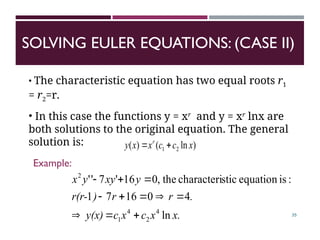 SOLVING EULER EQUATIONS: (CASE II)
35
• The characteristic equation has two equal roots r1
= r2=r.
• In this case the functions y = xr
and y = xr
lnx are
both solutions to the original equation. The general
solution is: )
ln
(
)
( 2
1 x
c
c
x
x
y r


x.
x
c
x
c
y(x)
.
r
r
)
r(r-
y
xy
y
x
ln
4
0
16
7
1
:
is
equation
stic
characteri
the
,
0
16
'
7
'
'
4
2
4
1
2











Example:
 