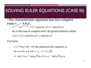 SOLVING EULER EQUATIONS: (CASE III)
36
• The characteristic equation has two complex
roots r1,2 = λ±µi.
x))
(μ
c
x)
(μ
(c
x
y(x)
x
ix
x
x
e
x
λ
x
i
i
ln
sin
ln
cos
:
be
ill
solution w
general
the
roots,
complex
of
case
in the
So,
)
ln
sin(
)
ln
cos(
2
1
ln
)
(




 


 





.
x
x
c
x
x
c
y(x)
i.
r
r
)
r(r-
y
xy
y
x
)
ln
3
sin(
)
ln
3
cos(
3
1
0
4
3
1
:
is
equation
stic
characteri
the
,
0
4
'
3
'
'
1
2
1
1
2
,
1
2















Example:
 