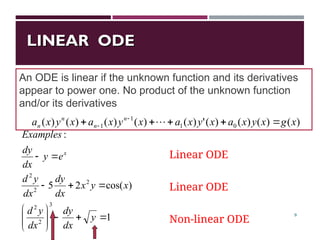 LINEAR ODE
LINEAR ODE
9
1
)
cos(
2
5
:
3
2
2
2
2
2
















y
dx
dy
dx
y
d
x
y
x
dx
dy
dx
y
d
e
y
dx
dy
Examples
x
An ODE is linear if the unknown function and its derivatives
appear to power one. No product of the unknown function
and/or its derivatives
Linear ODE
Linear ODE
Non-linear ODE
)
(
)
(
)
(
)
(
'
)
(
)
(
)
(
)
(
)
( 0
1
1
1 x
g
x
y
x
a
x
y
x
a
x
y
x
a
x
y
x
a n
n
n
n 



 
 
 