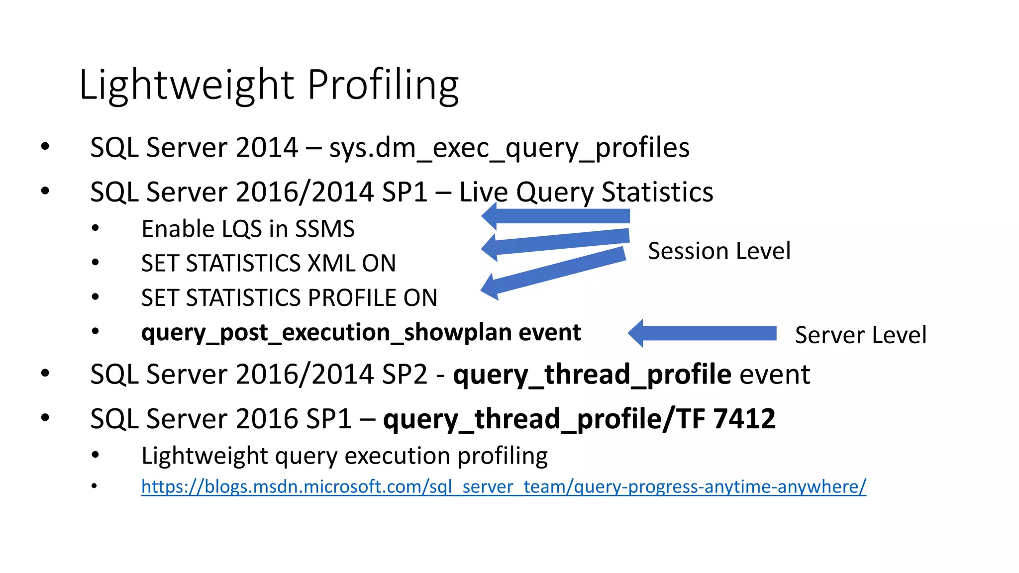 Session Level
Lightweight Profiling
• SQL Server 2014 – sys.dm_exec_query_profiles
• SQL Server 2016/2014 SP1 – Live Query Statistics
• Enable LQS in SSMS
• SET STATISTICS XML ON
• SET STATISTICS PROFILE ON
• query_post_execution_showplan event
• SQL Server 2016/2014 SP2 - query_thread_profile event
• SQL Server 2016 SP1 – query_thread_profile/TF 7412
• Lightweight query execution profiling
• https://blogs.msdn.microsoft.com/sql_server_team/query-progress-anytime-anywhere/
Server Level
 