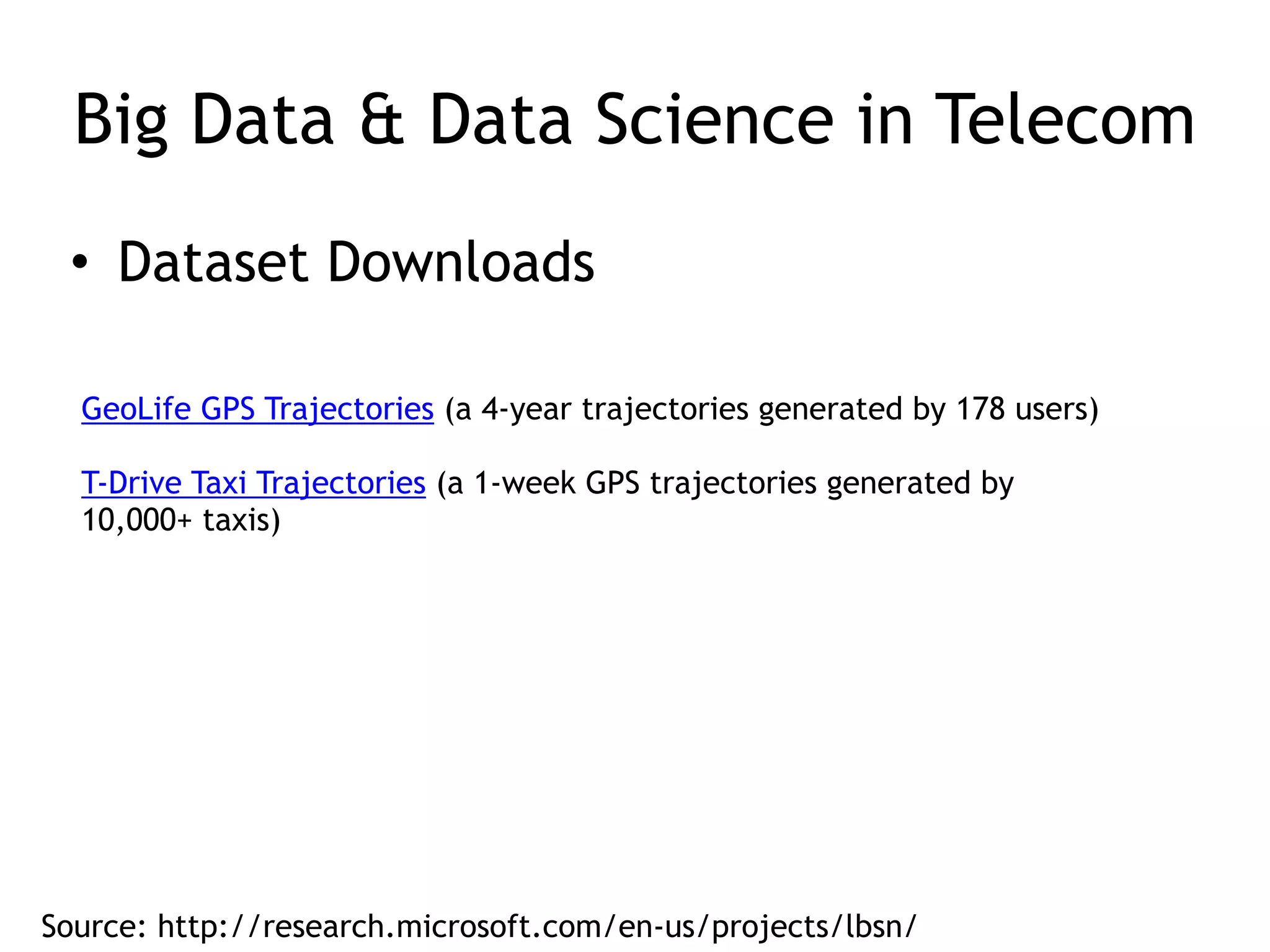 Big Data & Data Science in Telecom
• Dataset Downloads
GeoLife GPS Trajectories (a 4-year trajectories generated by 178 users)
T-Drive Taxi Trajectories (a 1-week GPS trajectories generated by
10,000+ taxis)
 
Source: http://research.microsoft.com/en-us/projects/lbsn/
 