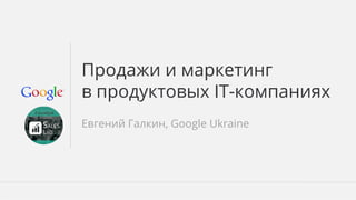 Продажи и маркетинг 
в продуктовых IT-компаниях 
Евгений Галкин, Google Ukraine 
Google Confidential and Proprietary 
 