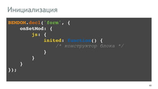 63 
Инициализация 
BEMDOM.decl('form', {! 
onSetMod: {! 
!!!! js: {! 
inited: function() {! 
/* конструктор блока */ 
}! 
!!!! }! 
!!!!}! 
}); 
 