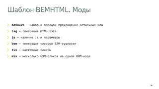 Шаблон BEMHTML. Моды 
14 
default — набор и порядок прохождения остальных мод 
tag — генерация HTML тэга 
js — наличие js и параметры 
bem — генерация классов БЭМ-сущности 
cls — кастомные классы 
mix — несколько БЭМ-блоков на одной DOM-ноде 
 