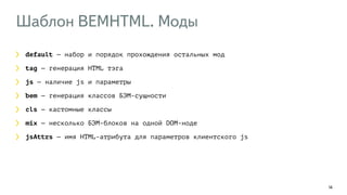 Шаблон BEMHTML. Моды 
14 
default — набор и порядок прохождения остальных мод 
tag — генерация HTML тэга 
js — наличие js и параметры 
bem — генерация классов БЭМ-сущности 
cls — кастомные классы 
mix — несколько БЭМ-блоков на одной DOM-ноде 
jsAttrs — имя HTML-атрибута для параметров клиентского js 
 
