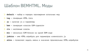 Шаблон BEMHTML. Моды 
14 
default — набор и порядок прохождения остальных мод 
tag — генерация HTML тэга 
js — наличие js и параметры 
bem — генерация классов БЭМ-сущности 
cls — кастомные классы 
mix — несколько БЭМ-блоков на одной DOM-ноде 
jsAttrs — имя HTML-атрибута для параметров клиентского js 
attrs — позволяет задать имена и значения произвольных HTML-атрибутов 
 
