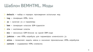 Шаблон BEMHTML. Моды 
14 
default — набор и порядок прохождения остальных мод 
tag — генерация HTML тэга 
js — наличие js и параметры 
bem — генерация классов БЭМ-сущности 
cls — кастомные классы 
mix — несколько БЭМ-блоков на одной DOM-ноде 
jsAttrs — имя HTML-атрибута для параметров клиентского js 
attrs — позволяет задать имена и значения произвольных HTML-атрибутов 
content — содержимое HTML-элемента 
 